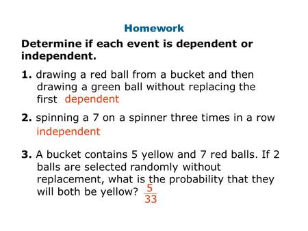 Homework Determine if each event is dependent or independent. 1. drawing a red ball from a bucket and then drawing a green ball without replacing the first.