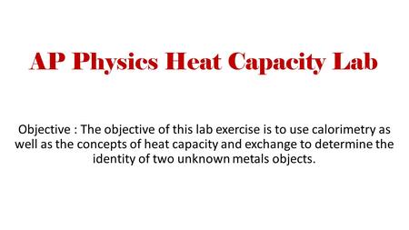 AP Physics Heat Capacity Lab Objective : The objective of this lab exercise is to use calorimetry as well as the concepts of heat capacity and exchange.