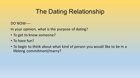 The Dating Relationship DO NOW---- In your opinion, what is the purpose of dating? To get to know someone? To have fun? To begin to think about what kind.