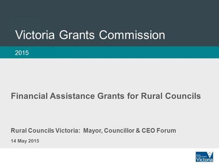 1 Victoria Grants Commission 2015 Rural Councils Victoria: Mayor, Councillor & CEO Forum 14 May 2015 Financial Assistance Grants for Rural Councils.