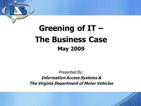 Greening of IT – The Business Case May 2009 Presented By: Information Access Systems & The Virginia Department of Motor Vehicles.