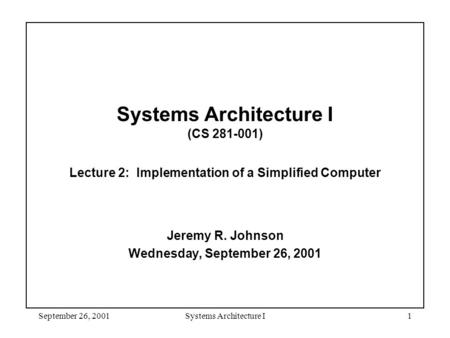 September 26, 2001Systems Architecture I1 Systems Architecture I (CS 281-001) Lecture 2: Implementation of a Simplified Computer Jeremy R. Johnson Wednesday,