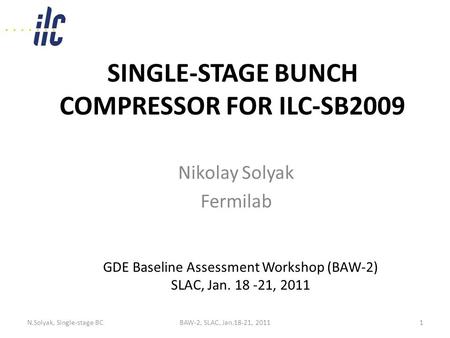 SINGLE-STAGE BUNCH COMPRESSOR FOR ILC-SB2009 Nikolay Solyak Fermilab GDE Baseline Assessment Workshop (BAW-2) SLAC, Jan. 18 -21, 2011 N.Solyak, Single-stage.