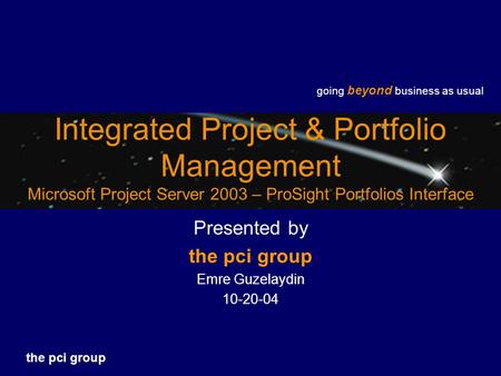 Going beyond business as usual the pci group Integrated Project & Portfolio Management Microsoft Project Server 2003 – ProSight Portfolios Interface Presented.
