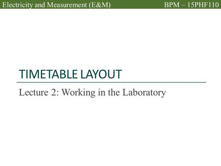 TIMETABLE LAYOUT Lecture 2: Working in the Laboratory Electricity and Measurement (E&M)BPM – 15PHF110.