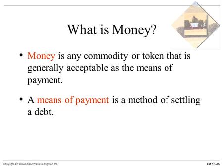 TM 13-1 Copyright © 1998 Addison Wesley Longman, Inc. What is Money? Money is any commodity or token that is generally acceptable as the means of payment.