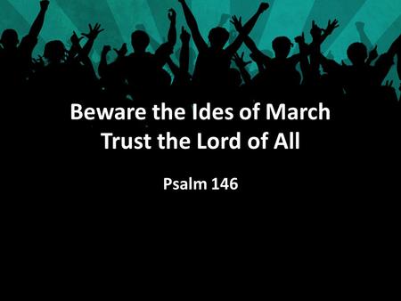 Beware the Ides of March Trust the Lord of All Psalm 146.