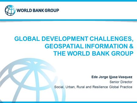 GLOBAL DEVELOPMENT CHALLENGES, GEOSPATIAL INFORMATION & THE WORLD BANK GROUP Ede Jorge Ijjasz-Vasquez Senior Director Social, Urban, Rural and Resilience.