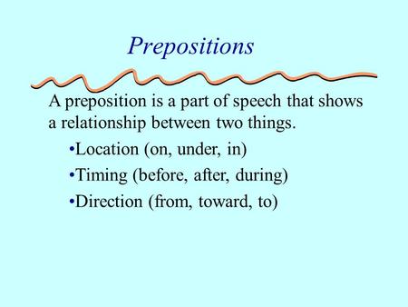 A preposition is a part of speech that shows a relationship between two things. Location (on, under, in) Timing (before, after, during) Direction (from,