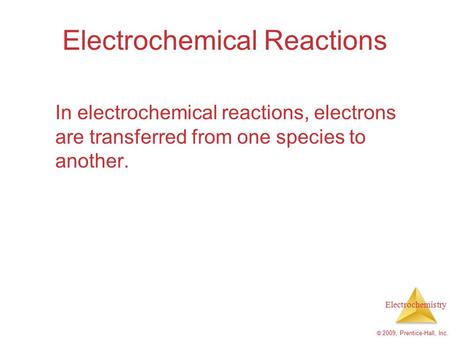 Electrochemistry © 2009, Prentice-Hall, Inc. Electrochemical Reactions In electrochemical reactions, electrons are transferred from one species to another.