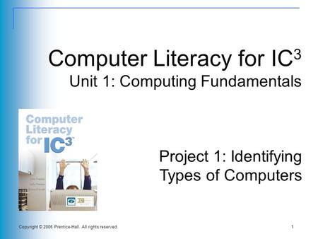 Copyright © 2006 Prentice-Hall. All rights reserved.1 Computer Literacy for IC 3 Unit 1: Computing Fundamentals Project 1: Identifying Types of Computers.