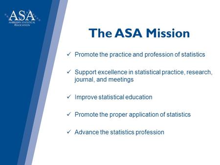 The ASA Mission Promote the practice and profession of statistics Support excellence in statistical practice, research, journal, and meetings Improve statistical.