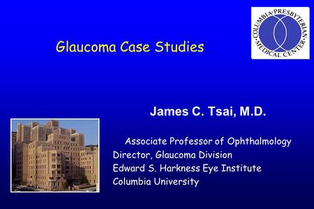 Glaucoma Case Studies James C. Tsai, M.D. Associate Professor of Ophthalmology Director, Glaucoma Division Edward S. Harkness Eye Institute Columbia University.