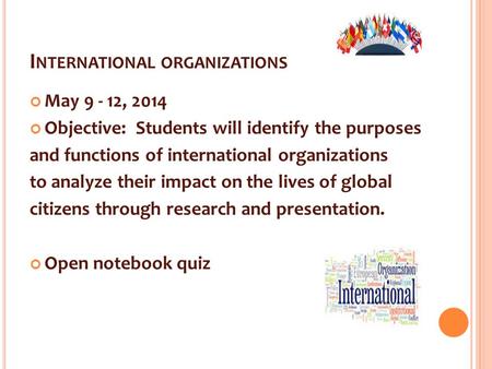 I NTERNATIONAL ORGANIZATIONS May 9 - 12, 2014 Objective: Students will identify the purposes and functions of international organizations to analyze their.
