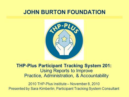 JOHN BURTON FOUNDATION THP-Plus Participant Tracking System 201: Using Reports to Improve Practice, Administration, & Accountability 2010 THP-Plus Institute.