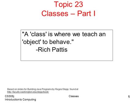 CS305j Introduction to Computing Classes 1 Topic 23 Classes – Part I A 'class' is where we teach an 'object' to behave. -Rich Pattis Based on slides.