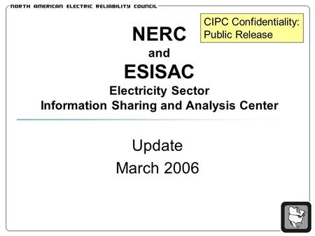 NERC and ESISAC Electricity Sector Information Sharing and Analysis Center Update March 2006 CIPC Confidentiality: Public Release.