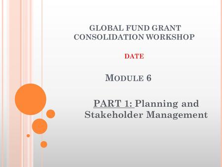 M ODULE 6 PART 1: Planning and Stakeholder Management GLOBAL FUND GRANT CONSOLIDATION WORKSHOP DATE.