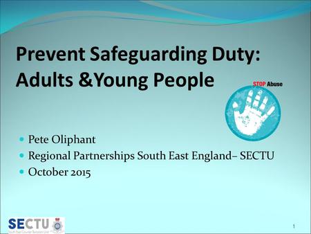 Prevent Safeguarding Duty: Adults &Young People Pete Oliphant Regional Partnerships South East England– SECTU October 2015 1.