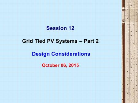 Session 12 Grid Tied PV Systems – Part 2 Design Considerations October 06, 2015.