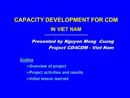 CAPACITY DEVELOPMENT FOR CDM IN VIET NAM Presented by Nguyen Mong Cuong Project CD4CDM - Viet Nam Outline  Overview of project  Project activities and.