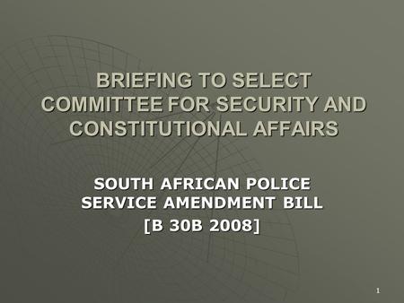 1 BRIEFING TO SELECT COMMITTEE FOR SECURITY AND CONSTITUTIONAL AFFAIRS SOUTH AFRICAN POLICE SERVICE AMENDMENT BILL [B 30B 2008]