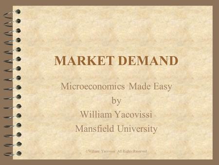 MARKET DEMAND Microeconomics Made Easy by William Yacovissi Mansfield University © William Yacovissi All Rights Reserved.