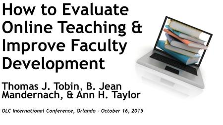 How to Evaluate Online Teaching & Improve Faculty Development Thomas J. Tobin, B. Jean Mandernach, & Ann H. Taylor OLC International Conference, Orlando.