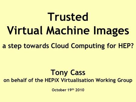 Trusted Virtual Machine Images a step towards Cloud Computing for HEP? Tony Cass on behalf of the HEPiX Virtualisation Working Group October 19 th 2010.