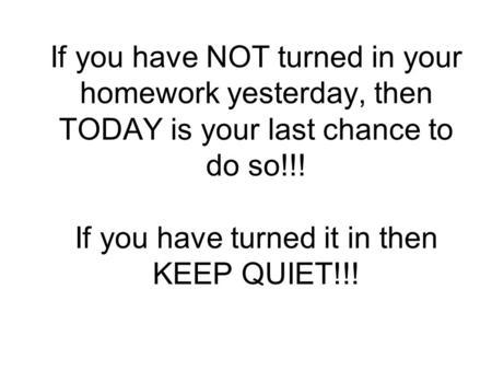 If you have NOT turned in your homework yesterday, then TODAY is your last chance to do so!!! If you have turned it in then KEEP QUIET!!!