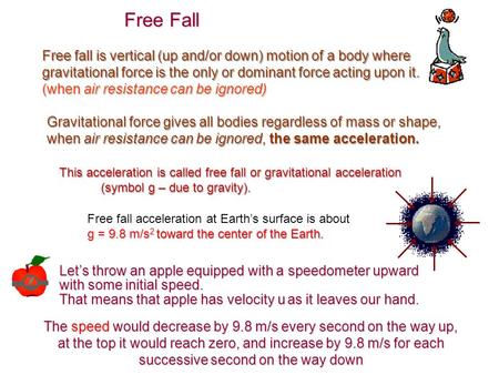 Free fall is vertical (up and/or down) motion of a body where gravitational force is the only or dominant force acting upon it. (when air resistance can.