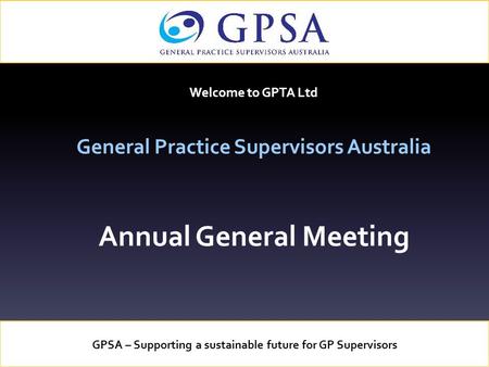 Welcome to GPTA Ltd General Practice Supervisors Australia Annual General Meeting GPSA – Supporting a sustainable future for GP Supervisors.