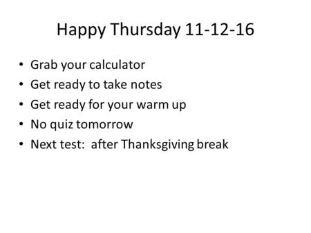 Happy Thursday 11-12-16 Grab your calculator Get ready to take notes Get ready for your warm up No quiz tomorrow Next test: after Thanksgiving break.