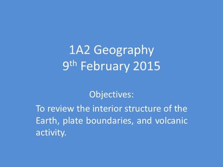 1A2 Geography 9 th February 2015 Objectives: To review the interior structure of the Earth, plate boundaries, and volcanic activity.