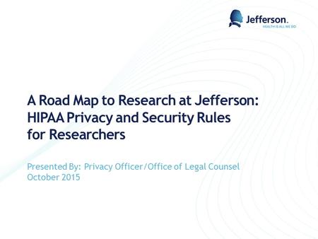 A Road Map to Research at Jefferson: HIPAA Privacy and Security Rules for Researchers Presented By: Privacy Officer/Office of Legal Counsel October 2015.