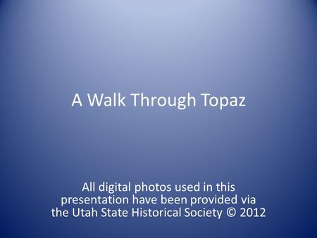 A Walk Through Topaz All digital photos used in this presentation have been provided via the Utah State Historical Society © 2012.