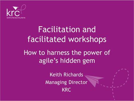 Facilitation and facilitated workshops Keith Richards Managing Director KRC How to harness the power of agile’s hidden gem.