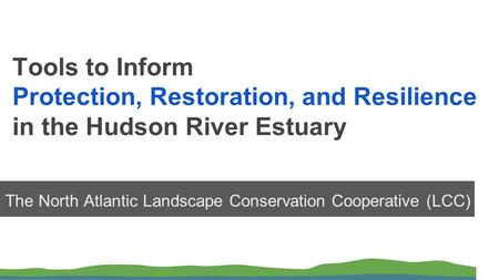 Tools to Inform Protection, Restoration, and Resilience in the Hudson River Estuary The North Atlantic Landscape Conservation Cooperative (LCC)