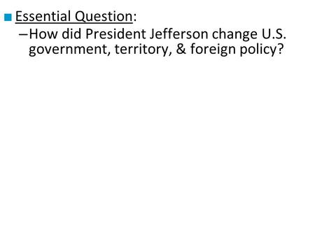 Essential Question: How did President Jefferson change U.S. government, territory, & foreign policy?