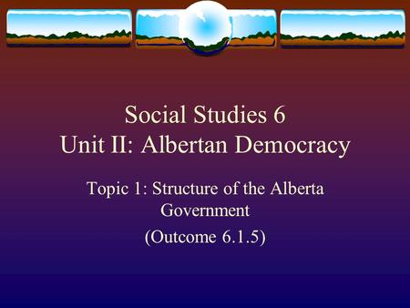 Social Studies 6 Unit II: Albertan Democracy Topic 1: Structure of the Alberta Government (Outcome 6.1.5)