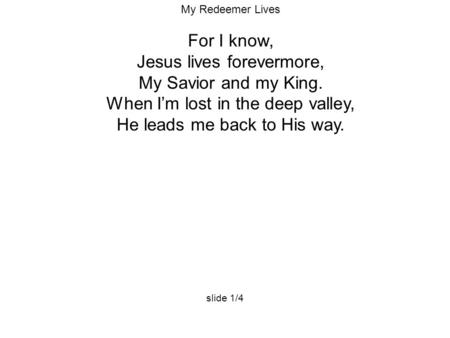 My Redeemer Lives For I know, Jesus lives forevermore, My Savior and my King. When I’m lost in the deep valley, He leads me back to His way. slide 1/4.