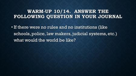 WARM-UP 10/14. ANSWER THE FOLLOWING QUESTION IN YOUR JOURNAL If there were no rules and no institutions (like schools, police, law makers, judicial systems,