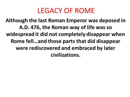 LEGACY OF ROME Although the last Roman Emperor was deposed in A.D. 476, the Roman way of life was so widespread it did not completely disappear when Rome.