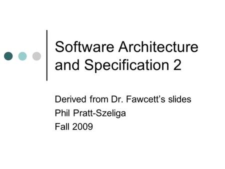 Software Architecture and Specification 2 Derived from Dr. Fawcett’s slides Phil Pratt-Szeliga Fall 2009.