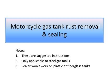 Motorcycle gas tank rust removal & sealing Notes: 1.These are suggested instructions 2.Only applicable to steel gas tanks 3.Sealer won’t work on plastic.