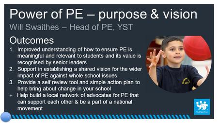 Power of PE – purpose & vision Will Swaithes – Head of PE, YST Outcomes 1.Improved understanding of how to ensure PE is meaningful and relevant to students.
