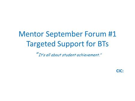 Mentor September Forum #1 Targeted Support for BTs “ It’s all about student achievement.” CIC: