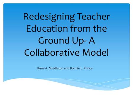 Redesigning Teacher Education from the Ground Up- A Collaborative Model Rene A. Middleton and Bonnie L. Prince.