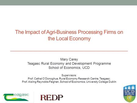 The Impact of Agri-Business Processing Firms on the Local Economy Mary Carey Teagasc Rural Economy and Development Programme School of Economics, UCD Supervisors: