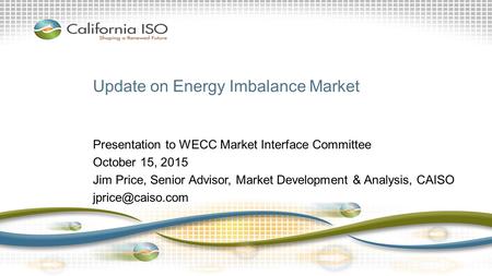 Update on Energy Imbalance Market Presentation to WECC Market Interface Committee October 15, 2015 Jim Price, Senior Advisor, Market Development & Analysis,